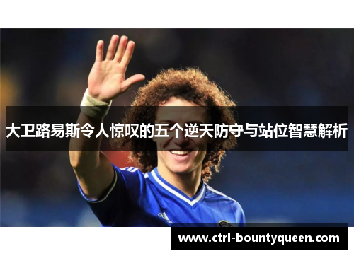 大卫路易斯令人惊叹的五个逆天防守与站位智慧解析