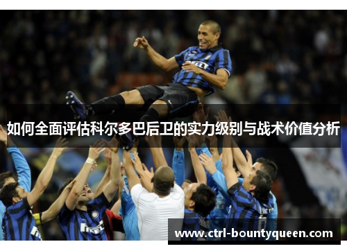 如何全面评估科尔多巴后卫的实力级别与战术价值分析 如何全面评估科尔多巴后卫的实力级别与战术价值分析
