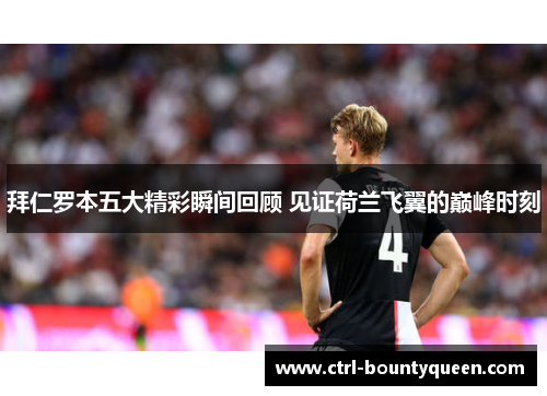 拜仁罗本五大精彩瞬间回顾 见证荷兰飞翼的巅峰时刻