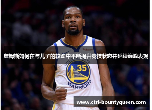 詹姆斯如何在与儿子的较劲中不断提升竞技状态并延续巅峰表现 詹姆斯如何在与儿子的较劲中不断提升竞技状态并延续巅峰表现