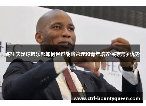 谢里夫足球俱乐部如何通过战略管理和青年培养保持竞争优势 谢里夫足球俱乐部如何通过战略管理和青年培养保持竞争优势