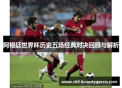 阿根廷世界杯历史五场经典对决回顾与解析