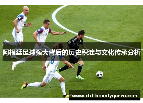 阿根廷足球强大背后的历史积淀与文化传承分析