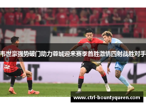 韦世豪强势破门助力蓉城迎来赛季首胜激情四射战胜对手 韦世豪强势破门助力蓉城迎来赛季首胜激情四射战胜对手