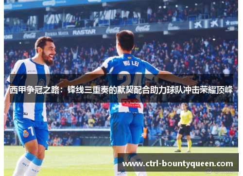 西甲争冠之路：锋线三重奏的默契配合助力球队冲击荣耀顶峰