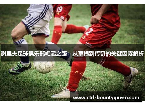 谢里夫足球俱乐部崛起之路:从草根到传奇的关键因素解析 谢里夫足球俱乐部崛起之路:从草根到传奇的关键因素解析