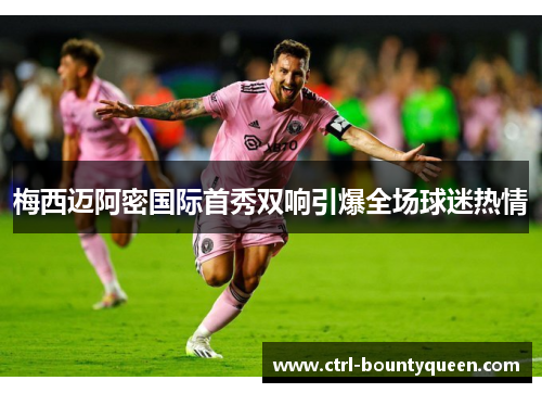 梅西迈阿密国际首秀双响引爆全场球迷热情