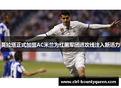 莫拉塔正式加盟AC米兰为红黑军团进攻线注入新活力